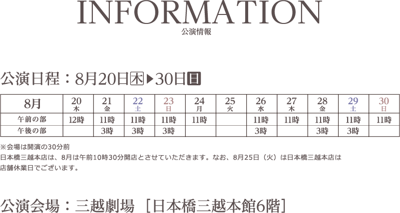 INFORMATION/公演情報　公演日程　8月20日（木）▶30日（日）　午前の部　午後の部　12時　11時　3時　※会場は開演の30分前日本橋三越本店は、8月は午前10時30分開店とさせていただきます。なお、8月25日（火）は日本橋三越本店は店舗休業日でございます。　公演会場 ： 三越劇場［日本橋三越本館6階］