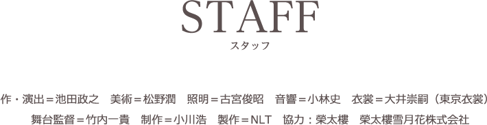 STAFF/スタッフ　作・演出＝池田政之　美術＝松野潤　照明＝古宮俊昭　音響＝小林史　衣裳＝大井崇嗣（東京衣裳）　舞台監督＝竹内一貴　制作＝小川浩　製作＝NLT　協力：榮太樓　榮太樓雪月花株式会社