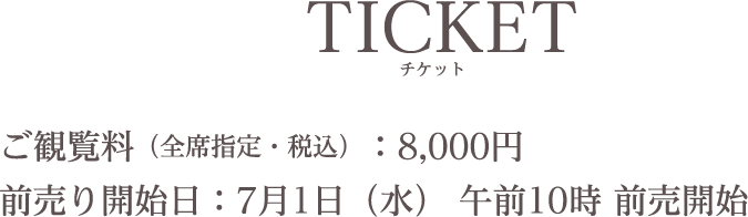 TICKET/チケット ご観覧料（全席指定・税込）：8,000円前売り開始日：7月1日（水） 午前10時 前売開始